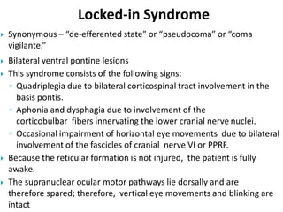 Locked-in Syndrome
 Synonymous – “de-efferented state” or “pseudocoma” or “coma
vigilante.”
 Bilateral ventral pontine lesions
 This syndrome consists of the following signs:
◦ Quadriplegia due to bilateral corticospinal tract involvement in the
basis pontis.
◦ Aphonia and dysphagia due to involvement of the
corticobulbar fibers innervating the lower cranial nerve nuclei.
◦ Occasional impairment of horizontal eye movements due to bilateral
involvement of the fascicles of cranial nerve VI or PPRF.
 Because the reticular formation is not injured, the patient is fully
awake.
 The supranuclear ocular motor pathways lie dorsally and are
therefore spared; therefore, vertical eye movements and blinking are
intact
 