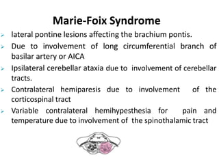 Marie-Foix Syndrome
 lateral pontine lesions affecting the brachium pontis.
 Due to involvement of long circumferential branch of
basilar artery or AICA
 Ipsilateral cerebellar ataxia due to involvement of cerebellar
tracts.
 Contralateral hemiparesis due to involvement of the
corticospinal tract
 Variable contralateral hemihypesthesia for pain and
temperature due to involvement of the spinothalamic tract
 