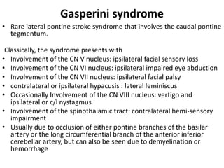 Gasperini syndrome
• Rare lateral pontine stroke syndrome that involves the caudal pontine
tegmentum.
Classically, the syndrome presents with
• Involvement of the CN V nucleus: ipsilateral facial sensory loss
• Involvement of the CN VI nucleus: ipsilateral impaired eye abduction
• Involvement of the CN VII nucleus: ipsilateral facial palsy
• contralateral or ipsilateral hypacusis : lateral leminiscus
• Occasionally Involvement of the CN VIII nucleus: vertigo and
ipsilateral or c/l nystagmus
• Involvement of the spinothalamic tract: contralateral hemi-sensory
impairment
• Usually due to occlusion of either pontine branches of the basilar
artery or the long circumferential branch of the anterior inferior
cerebellar artery, but can also be seen due to demyelination or
hemorrhage
 