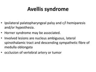 Avellis syndrome
• Ipsilateral palatopharyngeal palsy and c/l hemiparesis
and/or hypesthesia.
• Horner syndrome may be associated.
• Involved lesions are nucleus ambiguous, lateral
spinothalamic tract and descending sympathetic fibre of
medulla oblongata
• occlusion of vertebral artery or tumor
 