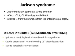 Jackson syndrome
• Due to medullary tegmental stroke or tumor
• Affects CN X, CN XII and pyramidal tract.
• involved is from the branches from the anterior spinal artery.
OPLASKI SYNDROME ( SUBMEDULLARY SYNDROME)
• Ipsilateral hemiplegia with lateral medullary syndrome
• Caudal extension of lesion involving CST after decussation
• Due to vertebral artery occlusion
 