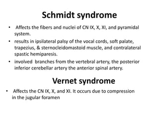 Schmidt syndrome
• Affects the fibers and nuclei of CN IX, X, XI, and pyramidal
system.
• results in ipsilateral palsy of the vocal cords, soft palate,
trapezius, & sternocleidomastoid muscle, and contralateral
spastic hemiparesis.
• involved branches from the vertebral artery, the posterior
inferior cerebellar artery the anterior spinal artery.
Vernet syndrome
• Affects the CN IX, X, and XI. It occurs due to compression
in the jugular foramen
 