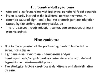 Eight-and-a-Half syndrome
• One-and-a-half syndrome with ipsilateral peripheral facial paralysis
• lesion is easily located in the ipsilateral pontine tegmentum.
• common cause of eight-and-a-half syndrome is pontine infarction
caused by the perforating artery occlusion
• The rare causes include infection, tumor, demyelination, or brain
stem vasculitis.
Nine syndrome
• Due to the expansion of the pontine tegmentum lesion to the
surrounding tissue
• Eight-and-a-half syndrome + hemiparesis and/or
hemihypesthesia/or ipsilateral or contralateral ataxia (ipsilateral
tegmental and ventromedial pons)
• The etiological factors cerebrovascular disease and demyelinating
disease.
 