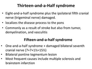 Thirteen-and-a-Half syndrome
• Eight-and-a-half syndrome plus the ipsilateral fifth cranial
nerve (trigeminal nerve) damaged.
• localizes the disease process to the pons
• Commonly as a result of stroke but also from tumor,
demyelination, and vasculitis
Fifteen-and-a-half syndrome
• One-and-a-half syndrome + damaged bilateral seventh
cranial nerve (7+7+1½=15½)
• Bilateral pontine tegmentum lesion
• Most frequent causes include multiple sclerosis and
brainstem infarction
 