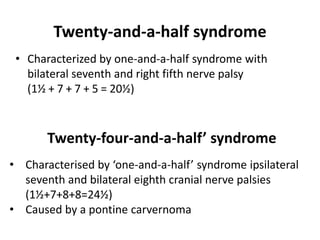Twenty-and-a-half syndrome
• Characterized by one-and-a-half syndrome with
bilateral seventh and right fifth nerve palsy
(1½ + 7 + 7 + 5 = 20½)
Twenty-four-and-a-half’ syndrome
• Characterised by ‘one-and-a-half’ syndrome ipsilateral
seventh and bilateral eighth cranial nerve palsies
(1½+7+8+8=24½)
• Caused by a pontine carvernoma
 