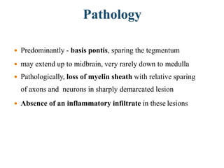 Pathology
 Predominantly - basis pontis, sparing the tegmentum
 may extend up to midbrain, very rarely down to medulla
 Pathologically, loss of myelin sheath with relative sparing
of axons and neurons in sharply demarcated lesion
 Absence of an inflammatory infiltrate in these lesions
 