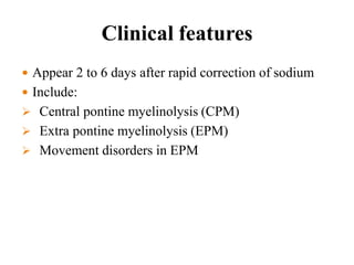 Clinical features
 Appear 2 to 6 days after rapid correction of sodium
 Include:
 Central pontine myelinolysis (CPM)
 Extra pontine myelinolysis (EPM)
 Movement disorders in EPM
 