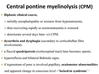 Central pontine myelinolysis (CPM)
 Biphasic clinical course,
 initially encephalopathic or seizures from hyponatraemia.
 then recovering rapidly as normonatraemia is restored.
 deteriorate several days later- s/o CPM.
 dysarthria and dysphagia (secondary to corticobulbar fibre
involvement).
 a flaccid quadriparesis (corticospinal tract) later becomes spastic.
 hyperreflexia and bilateral Babinski signs.
 if tegmentum of pons is involved pupillary, oculomotor abnormalities
and apparent change in conscious level -‘‘locked-in syndrome’.’
 