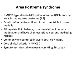 Area Postrema syndrome
• NMOSD typical brain MRI lesion occur in AQP4- enriched
area, including area postrema (AP)
• Emetic reflex centre at floor of fourth ventricle in dorsal
medulla
• AP regulate fluid balance, osmoregulation, immuno-
modulation and have chemosensitive neurons mediating
hiccups
• Commonly encountered in AQP4 positive NMOSD
• Core clinical criteria in NMOSD
• Symptoms- intractable nausea, vomitting, hiccuogh
 