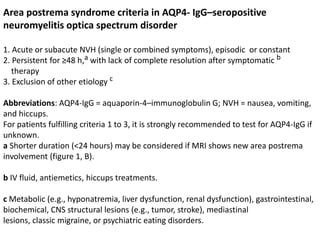 Area postrema syndrome criteria in AQP4- IgG–seropositive
neuromyelitis optica spectrum disorder
1. Acute or subacute NVH (single or combined symptoms), episodic or constant
2. Persistent for ≥48 h,a with lack of complete resolution after symptomatic b
therapy
3. Exclusion of other etiology c
Abbreviations: AQP4-IgG = aquaporin-4–immunoglobulin G; NVH = nausea, vomiting,
and hiccups.
For patients fulfilling criteria 1 to 3, it is strongly recommended to test for AQP4-IgG if
unknown.
a Shorter duration (<24 hours) may be considered if MRI shows new area postrema
involvement (figure 1, B).
b IV fluid, antiemetics, hiccups treatments.
c Metabolic (e.g., hyponatremia, liver dysfunction, renal dysfunction), gastrointestinal,
biochemical, CNS structural lesions (e.g., tumor, stroke), mediastinal
lesions, classic migraine, or psychiatric eating disorders.
 