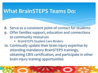 What BrainSTEPS Teams Do:

8. Serve as a consistent point of contact for students
9. Offer families support, education and connections
   to community resources
        BrainSTEPS Student Care Binders
10. Continually update their brain injury expertise by
    attending mandatory BrainSTEPS trainings,
    obtaining CBIS certification, and participate in other
    brain injury training opportunities
 