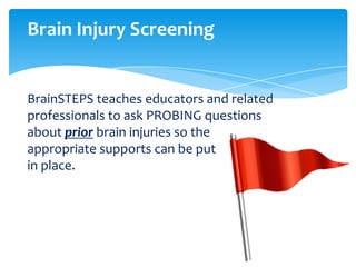 Brain Injury Screening


BrainSTEPS teaches educators and related
professionals to ask PROBING questions
about prior brain injuries so the
appropriate supports can be put
in place.
 