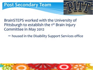 Post Secondary Team

BrainSTEPS worked with the University of
Pittsburgh to establish the 1st Brain Injury
Committee in May 2012
  – housed in the Disability Support Services office
 