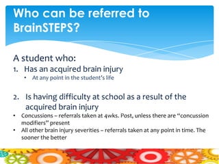 Who can be referred to
BrainSTEPS?

A student who:
1. Has an acquired brain injury
    • At any point in the student’s life


2. Is having difficulty at school as a result of the
   acquired brain injury
• Concussions – referrals taken at 4wks. Post, unless there are “concussion
  modifiers” present
• All other brain injury severities – referrals taken at any point in time. The
  sooner the better
 