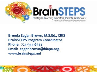 Contact:


Brenda Eagan Brown, M.S.Ed., CBIS
BrainSTEPS Program Coordinator
Phone: 724-944-6542
Email: eaganbrown@biapa.org
www.brainsteps.net
 