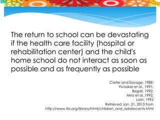 The return to school can be devastating
if the health care facility (hospital or
rehabilitation center) and the child's
home school do not interact as soon as
possible and as frequently as possible
                                               Carter and Savage, 1988;
                                                     Ylvisaker et al., 1991;
                                                             Begali, 1992;
                                                          Mira et al.,1992;
                                                                Lash, 1992
                                             Retrieved Jan. 21, 2013 from
         http://www.tbi.org/library/html/children_and_adolescents.html
 
