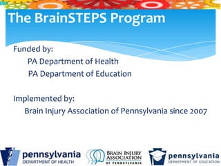 The BrainSTEPS Program
Funded by:
   PA Department of Health
   PA Department of Education

Implemented by:
  Brain Injury Association of Pennsylvania since 2007
 