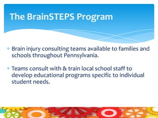 The BrainSTEPS Program


Brain injury consulting teams available to families and
schools throughout Pennsylvania.

Teams consult with & train local school staff to
develop educational programs specific to individual
student needs.
 