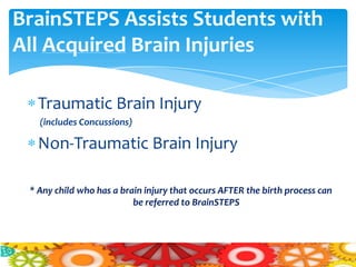 BrainSTEPS Assists Students with
All Acquired Brain Injuries

   Traumatic Brain Injury
   (includes Concussions)

   Non-Traumatic Brain Injury

 * Any child who has a brain injury that occurs AFTER the birth process can
                          be referred to BrainSTEPS
 