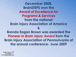 December 2008,BrainSTEPS won the Award of Excellence for Programs & Services from the national Brain Injury Association of America&Brenda Eagan Brown was awarded the Pioneer in Brain Injury Award from the Brain Injury Association of Pennsylvania at the annual conference- June 2009