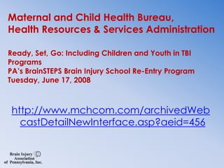 Maternal and Child Health Bureau, Health Resources & Services AdministrationReady, Set, Go: Including Children and Youth in TBI ProgramsPA’s BrainSTEPS Brain Injury School Re-Entry ProgramTuesday, June 17, 2008http://www.mchcom.com/archivedWebcastDetailNewInterface.asp?aeid=456