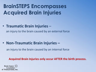 BrainSTEPS Encompasses Acquired Brain InjuriesTraumatic Brain Injuries – an injury to the brain caused by an external forceNon-Traumatic Brain Injuries –an injury to the brain caused by an internal forceAcquired Brain Injuries only occur AFTER the birth process.  