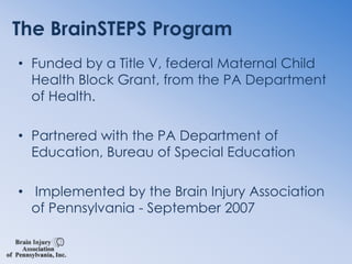 The BrainSTEPS ProgramFunded by a Title V, federal Maternal Child Health Block Grant, from the PA Department of Health.  Partnered with the PA Department of Education, Bureau of Special Education Implemented by the Brain Injury Association   of Pennsylvania - September 2007