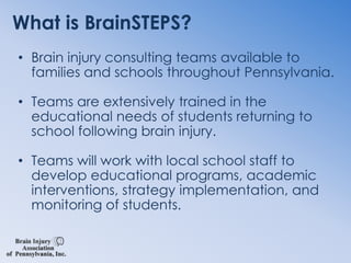 What is BrainSTEPS?Brain injury consulting teams available to families and schools throughout Pennsylvania.Teams are extensively trained in the educational needs of students returning to school following brain injury.Teams will work with local school staff to develop educational programs, academic interventions, strategy implementation, and monitoring of students.