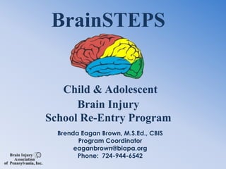 BrainSTEPSChild & Adolescent Brain Injury School Re-Entry Program Brenda Eagan Brown, M.S.Ed., CBIS Program Coordinator eaganbrown@biapa.org Phone:  724-944-6542 