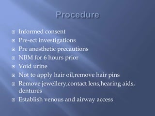  Informed consent
 Pre-ect investigations
 Pre anesthetic precautions
 NBM for 6 hours prior
 Void urine
 Not to apply hair oil,remove hair pins
 Remove jewellery,contact lens,hearing aids,
dentures
 Establish venous and airway access
 