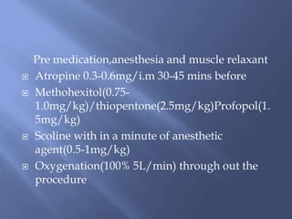 Pre medication,anesthesia and muscle relaxant
 Atropine 0.3-0.6mg/i.m 30-45 mins before
 Methohexitol(0.75-
1.0mg/kg)/thiopentone(2.5mg/kg)Profopol(1.
5mg/kg)
 Scoline with in a minute of anesthetic
agent(0.5-1mg/kg)
 Oxygenation(100% 5L/min) through out the
procedure
 