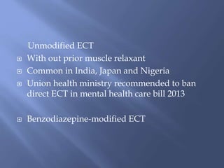 Unmodified ECT
 With out prior muscle relaxant
 Common in India, Japan and Nigeria
 Union health ministry recommended to ban
direct ECT in mental health care bill 2013
 Benzodiazepine-modified ECT
 