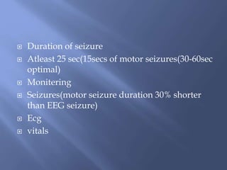  Duration of seizure
 Atleast 25 sec(15secs of motor seizures(30-60sec
optimal)
 Monitering
 Seizures(motor seizure duration 30% shorter
than EEG seizure)
 Ecg
 vitals
 