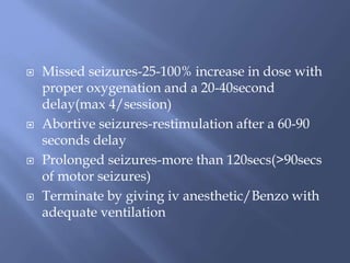  Missed seizures-25-100% increase in dose with
proper oxygenation and a 20-40second
delay(max 4/session)
 Abortive seizures-restimulation after a 60-90
seconds delay
 Prolonged seizures-more than 120secs(>90secs
of motor seizures)
 Terminate by giving iv anesthetic/Benzo with
adequate ventilation
 