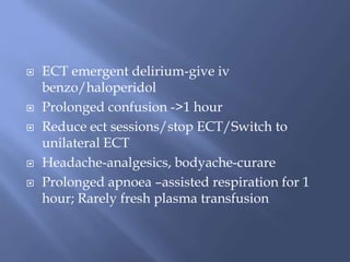 ECT emergent delirium-give iv
benzo/haloperidol
 Prolonged confusion ->1 hour
 Reduce ect sessions/stop ECT/Switch to
unilateral ECT
 Headache-analgesics, bodyache-curare
 Prolonged apnoea –assisted respiration for 1
hour; Rarely fresh plasma transfusion
 