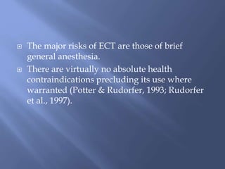 The major risks of ECT are those of brief
general anesthesia.
 There are virtually no absolute health
contraindications precluding its use where
warranted (Potter & Rudorfer, 1993; Rudorfer
et al., 1997).
 