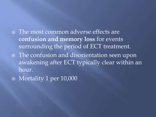  The most common adverse effects are
confusion and memory loss for events
surrounding the period of ECT treatment.
 The confusion and disorientation seen upon
awakening after ECT typically clear within an
hour.
 Mortality 1 per 10,000
 