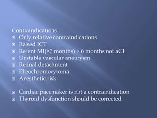Contraindications
 Only relative contraindications
 Raised ICT
 Recent MI(<3 months) > 6 months not aCI
 Unstable vascular aneurysm
 Retinal detachment
 Pheochromocytoma
 Anesthetic risk
 Cardiac pacemaker is not a contraindication
 Thyroid dysfunction should be corrected
 
