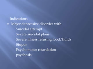 Indications
 Major depressive disorder with
Suicidal attempt
Severe suicidal plans
Severe illness refusing food/fluids
Stupor
Psychomotor retardation
psychosis
 