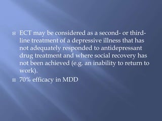  ECT may be considered as a second- or third-
line treatment of a depressive illness that has
not adequately responded to antidepressant
drug treatment and where social recovery has
not been achieved (e.g. an inability to return to
work).
 70% efficacy in MDD
 