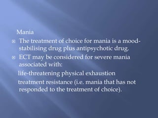 Mania
 The treatment of choice for mania is a mood-
stabilising drug plus antipsychotic drug.
 ECT may be considered for severe mania
associated with:
life-threatening physical exhaustion
treatment resistance (i.e. mania that has not
responded to the treatment of choice).
 