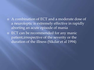  A combination of ECT and a moderate dose of
a neuroleptic is extremely effective in rapidly
aborting an acute episode of mania
 ECT can be recommended for any manic
patient,irrespective of the severity or the
duration of the illness (Sikdar et al 1994)
 