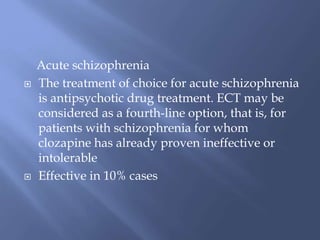 Acute schizophrenia
 The treatment of choice for acute schizophrenia
is antipsychotic drug treatment. ECT may be
considered as a fourth-line option, that is, for
patients with schizophrenia for whom
clozapine has already proven ineffective or
intolerable
 Effective in 10% cases
 