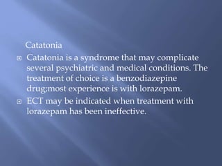 Catatonia
 Catatonia is a syndrome that may complicate
several psychiatric and medical conditions. The
treatment of choice is a benzodiazepine
drug;most experience is with lorazepam.
 ECT may be indicated when treatment with
lorazepam has been ineffective.
 
