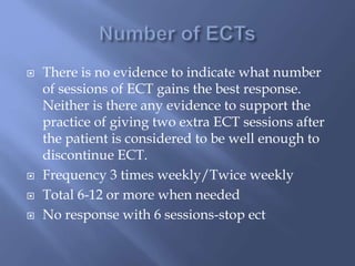  There is no evidence to indicate what number
of sessions of ECT gains the best response.
Neither is there any evidence to support the
practice of giving two extra ECT sessions after
the patient is considered to be well enough to
discontinue ECT.
 Frequency 3 times weekly/Twice weekly
 Total 6-12 or more when needed
 No response with 6 sessions-stop ect
 