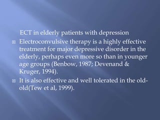 ECT in elderly patients with depression
 Electroconvulsive therapy is a highly effective
treatment for major depressive disorder in the
elderly, perhaps even more so than in younger
age groups (Benbow, 1987; Devenand &
Kruger, 1994).
 It is also effective and well tolerated in the old-
old(Tew et al, 1999).
 