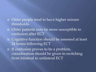  Older people tend to have higher seizure
thresholds
 Older patients may be more susceptible to
confusion after ECT
 Cognitive function should be assessed at least
24 hours following ECT
 If confusion proves to be a problem,
consideration should be given to switching
from bilateral to unilateral ECT
 
