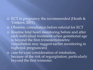  ECT in pregnancy the recommended (Heath &
Yonkers, 2001):
 Obstetric consultation before referral for ECT
 Routine fetal heart monitoring before and after
each individual treatment when gestational age
is beyond the first trimester(obstetric
consultation may suggest earlier monitoring in
high-risk pregnancies)
 case-by-case consideration of intubation,
because of the risk of regurgitation, particularly
beyond the first trimester.
 