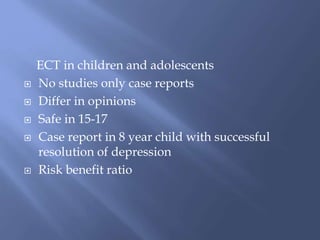 ECT in children and adolescents
 No studies only case reports
 Differ in opinions
 Safe in 15-17
 Case report in 8 year child with successful
resolution of depression
 Risk benefit ratio
 