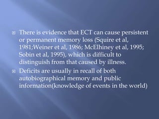  There is evidence that ECT can cause persistent
or permanent memory loss (Squire et al,
1981;Weiner et al, 1986; McElhiney et al, 1995;
Sobin et al, 1995), which is difficult to
distinguish from that caused by illness.
 Deficits are usually in recall of both
autobiographical memory and public
information(knowledge of events in the world)
 